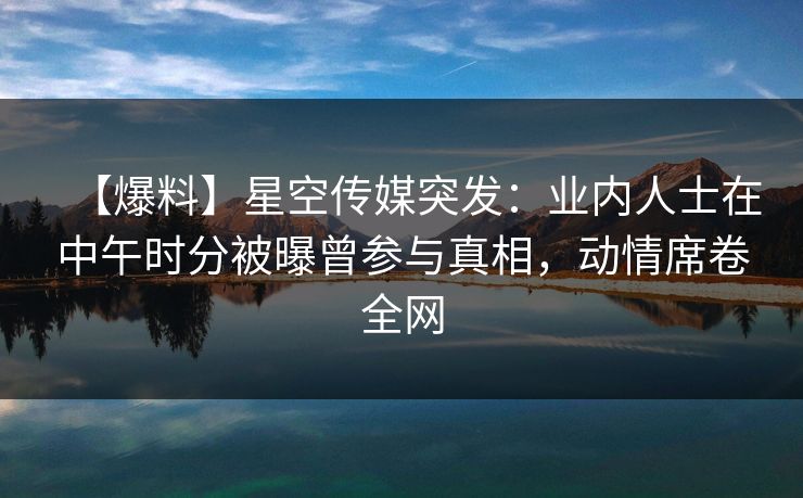 【爆料】星空传媒突发：业内人士在中午时分被曝曾参与真相，动情席卷全网