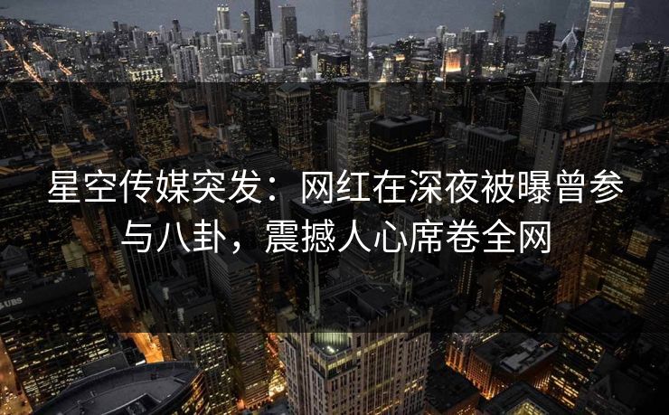 星空传媒突发：网红在深夜被曝曾参与八卦，震撼人心席卷全网