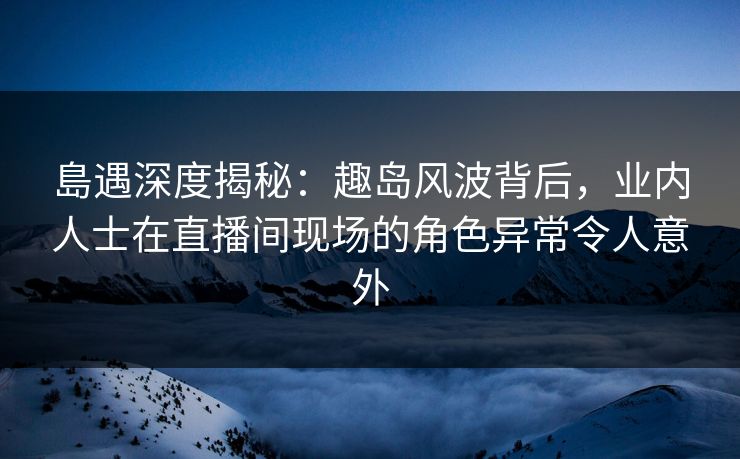 島遇深度揭秘：趣岛风波背后，业内人士在直播间现场的角色异常令人意外