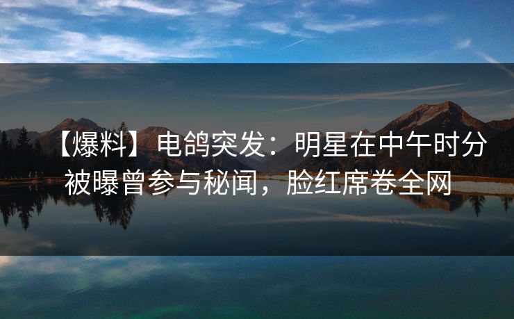 【爆料】电鸽突发：明星在中午时分被曝曾参与秘闻，脸红席卷全网