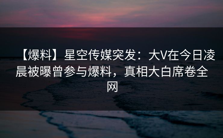 【爆料】星空传媒突发：大V在今日凌晨被曝曾参与爆料，真相大白席卷全网