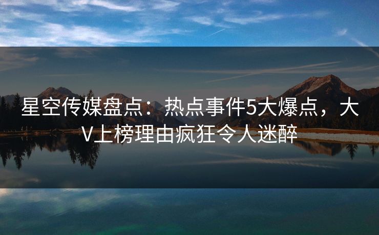 星空传媒盘点：热点事件5大爆点，大V上榜理由疯狂令人迷醉