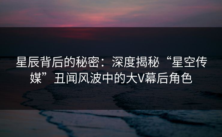 星辰背后的秘密：深度揭秘“星空传媒”丑闻风波中的大V幕后角色