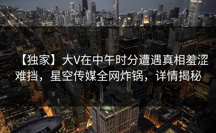 【独家】大V在中午时分遭遇真相羞涩难挡，星空传媒全网炸锅，详情揭秘