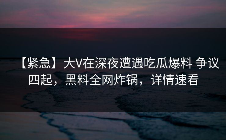 【紧急】大V在深夜遭遇吃瓜爆料 争议四起，黑料全网炸锅，详情速看