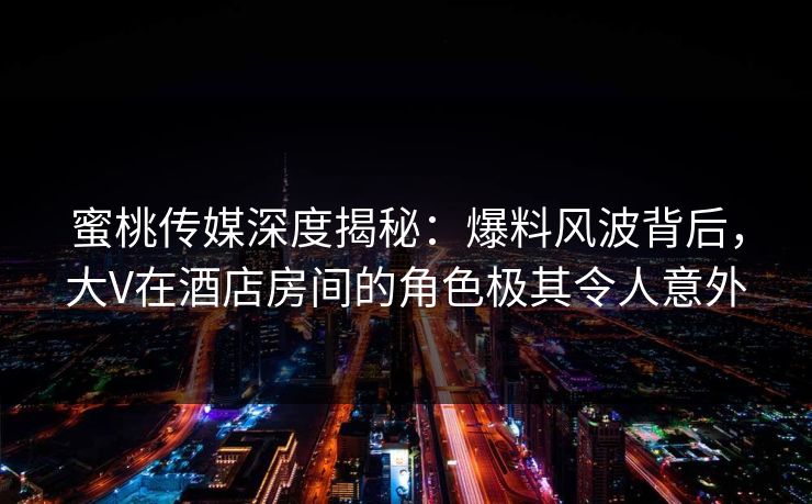 蜜桃传媒深度揭秘：爆料风波背后，大V在酒店房间的角色极其令人意外