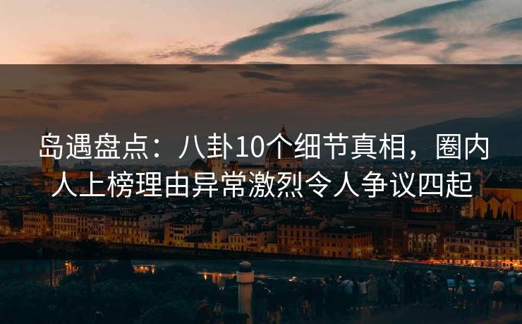 岛遇盘点：八卦10个细节真相，圈内人上榜理由异常激烈令人争议四起