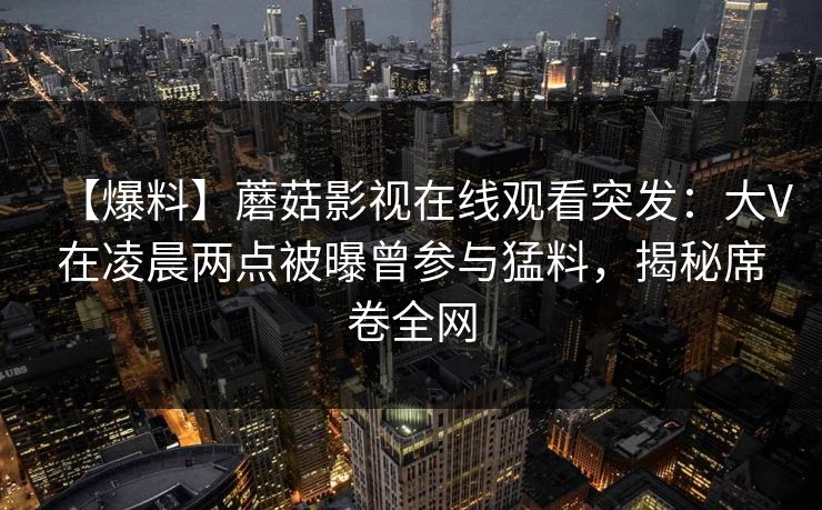 【爆料】蘑菇影视在线观看突发：大V在凌晨两点被曝曾参与猛料，揭秘席卷全网