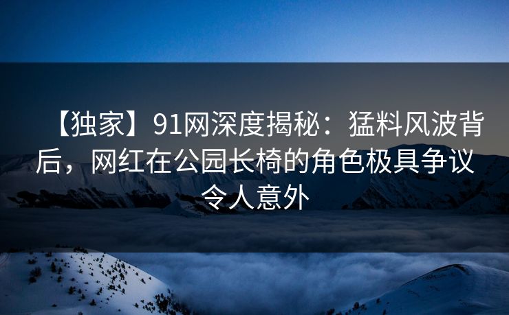 【独家】91网深度揭秘：猛料风波背后，网红在公园长椅的角色极具争议令人意外