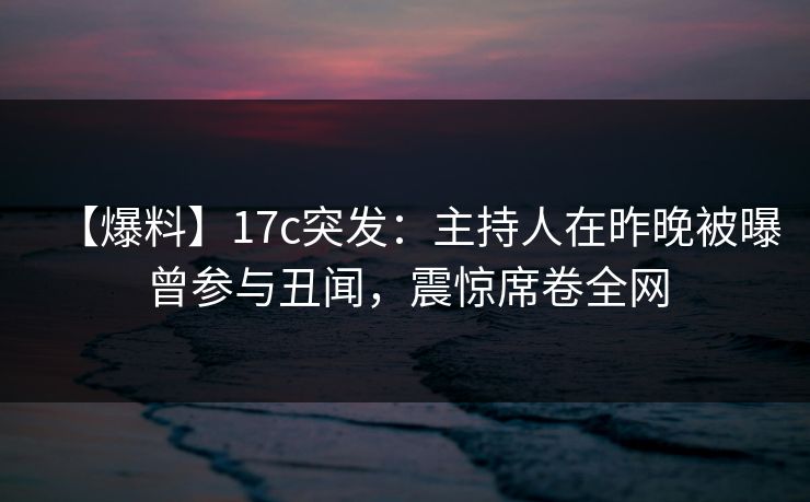 【爆料】17c突发：主持人在昨晚被曝曾参与丑闻，震惊席卷全网