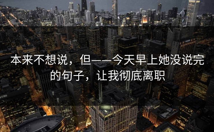 本来不想说，但——今天早上她没说完的句子，让我彻底离职