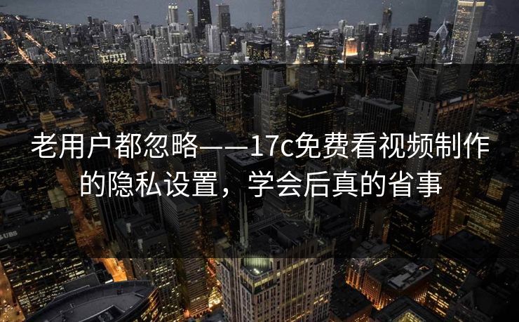 老用户都忽略——17c免费看视频制作的隐私设置，学会后真的省事