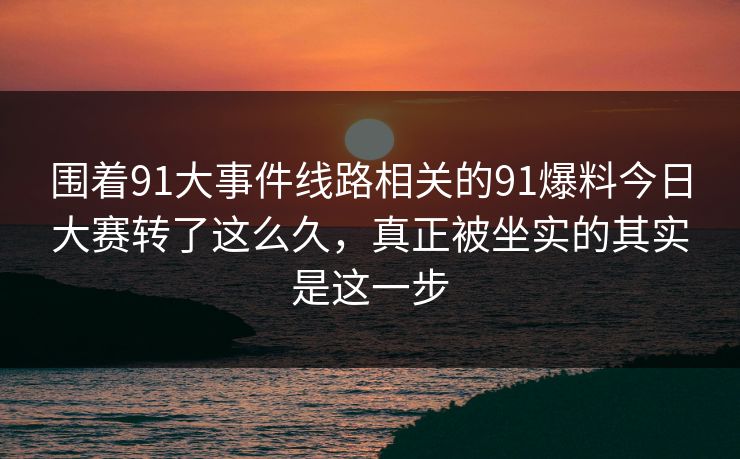 围着91大事件线路相关的91爆料今日大赛转了这么久，真正被坐实的其实是这一步