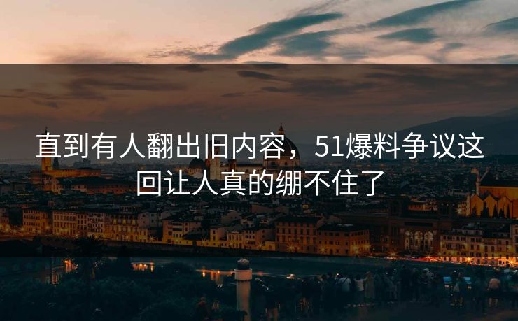 直到有人翻出旧内容，51爆料争议这回让人真的绷不住了